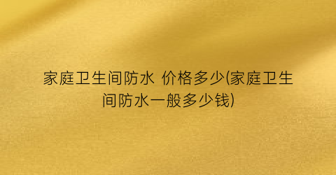 家庭卫生间防水 价格多少(家庭卫生间防水一般多少钱)